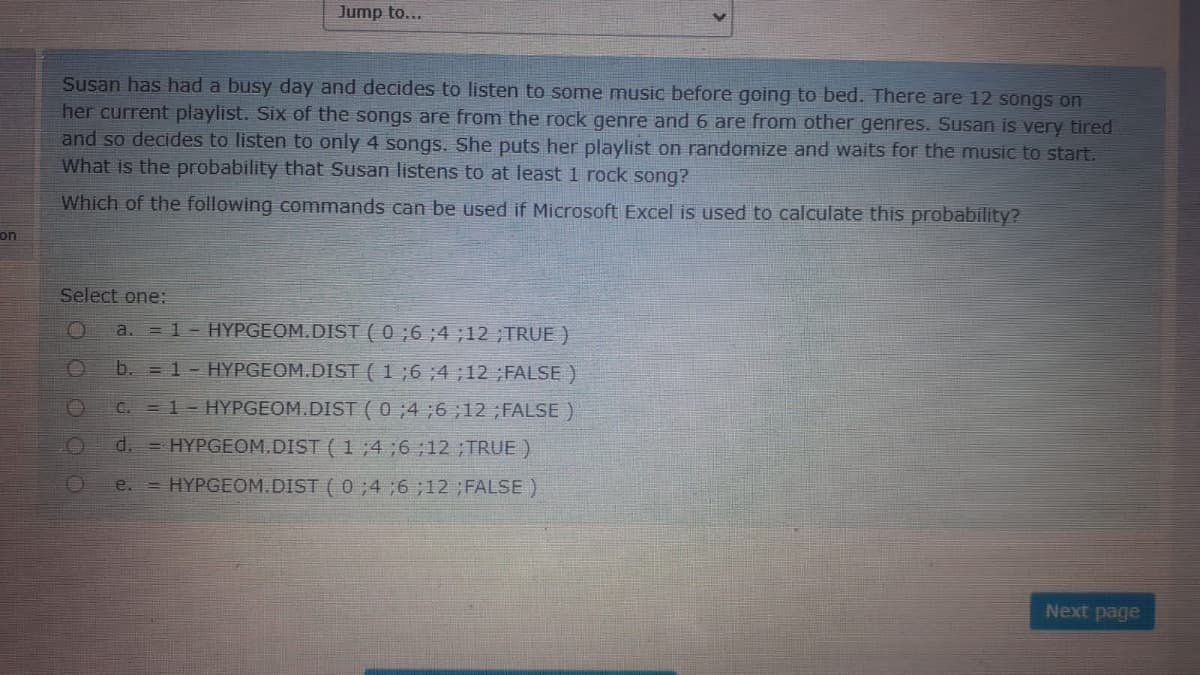 Jump to...
Susan has had a busy day and decides to listen to some music before going to bed. There are 12 songs on
her current playlist. Six of the songs are from the rock genre and 6 are from other genres. Susan is very tired
and so decides to listen to only 4 songs. She puts her playlist on randomize and waits for the music to start.
What is the probability that Susan listens to at least 1 rock song?
Which of the following commands can be used if Microsoft Excel is used to calculate this probability?
on
Select one:
a. = 1- HYPGEOM.DIST ( 0 ;6 ;4 ;12 ;TRUE )
b. = 1- HYPGEOM.DIST (1 ;6 ;4 ;12 ;FALSE )
C. = 1- HYPGEOM.DIST ( 0;4;6;12 ;FALSE)
d.
= HYPGEOM.DIST ( 1 ;4 ;6 12;TRUE )
= HYPGEOM.DIST ( 0;4 ;6 ;12 ;FALSE )
e.
Next page
