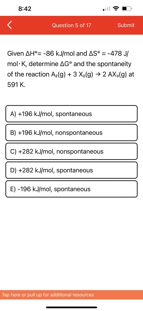 8:42
Question 5 of 17
Given AH°= -86 kJ/mol and AS° = -478 J/
mol K, determine AG and the spontaneity
of the reaction A₂(g) + 3 X₂(g) → 2 AX3(g) at
591 K.
A) +196 kJ/mol, spontaneous
B) +196 kJ/mol, nonspontaneous
C) +282 kJ/mol, nonspontaneous
D) +282 kJ/mol, spontaneous
E) -196 kJ/mol, spontaneous
Submit
Tap here or pull up for additional resources