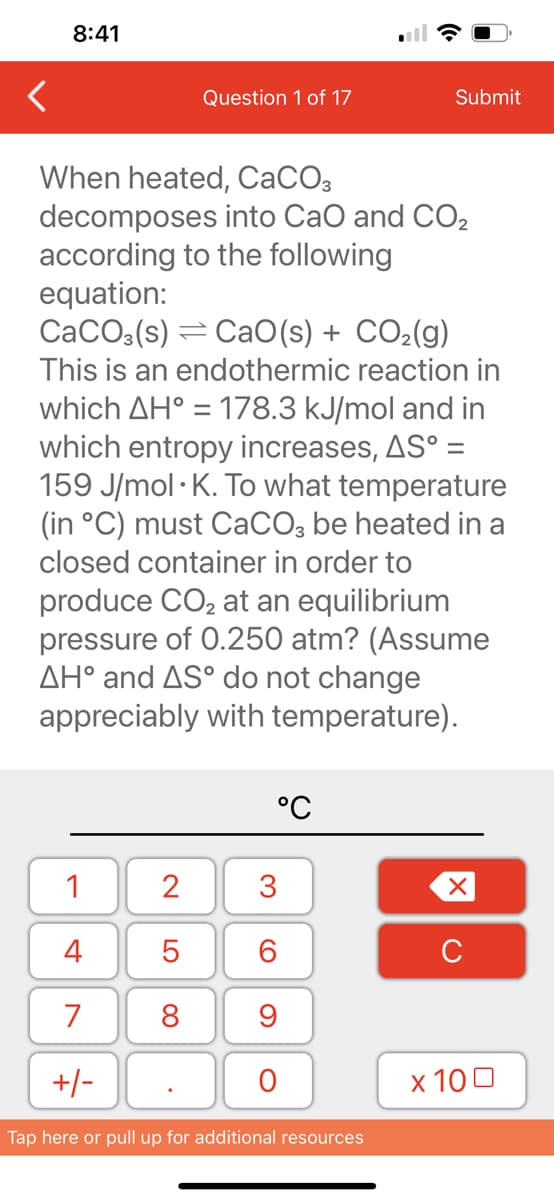 <
8:41
1
4
7
+/-
Question 1 of 17
When heated, CaCO3
decomposes into CaO and CO₂
according to the following
equation:
CaCO3(s) CaO(s) + CO₂(g)
This is an endothermic reaction in
which AH° = 178.3 kJ/mol and in
which entropy increases, AS° =
159 J/mol K. To what temperature
(in °C) must CaCO3 be heated in a
closed container in order to
produce CO₂ at an equilibrium
pressure of 0.250 atm? (Assume
AH° and AS° do not change
appreciably with temperature).
2
5
8
°C
3
60
9
O
Submit
Tap here or pull up for additional resources
XU
x 100