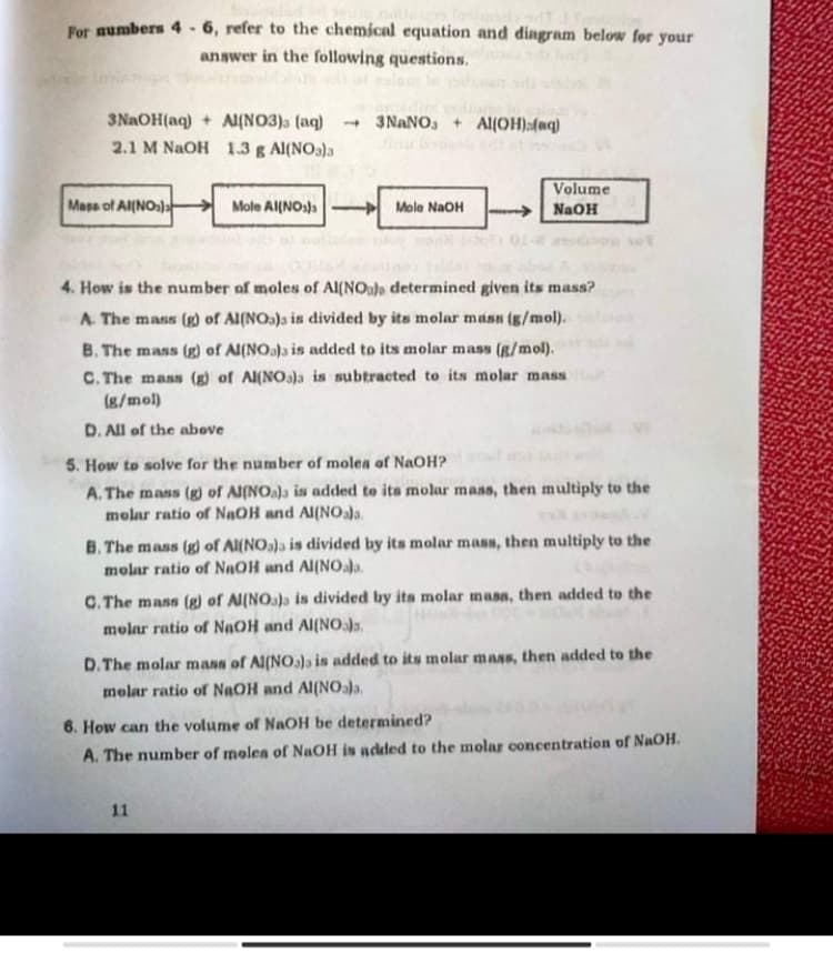 For aumbers 4 - 6, refer to the chemical equation and dingram below for your
anawer in the following questions.
3NAOH(aq) + A{NO3) (aq) - 3NANO, + Al(OH):(aq)
2.1 M NAOH 1.3 g Al(NO3)a
Volume
Mass of Al(NO)a
Mole Al{NOs)s- Mole NaOH
→ NaOH
4. How is the number of moles of Al(NOala determined given its mass?
A. The mass (g) of Al(NOa)s is divided by its molar masn (g/mol).
B. The mass (g) of Al(NOa)a is added to its molar mass (g/mol).
C. The mass (g) of Al(NO3)a is subtracted to its molar mass
(g/mol)
D. All of the above
5. How to solve for the number of molea of NaOH?
A. The mass (g) of Al(NO)a is added to ita molar mass, then multiply to the
molar ratio of NạOH and Al(NOala.
B. The mass (g) of Al(NO)a is divided by its molar mass, then multiply to the
molar ratio of NAOH and Al(NO.la.
C. The mass (g) of Al(NOa)a is divided by its molar masa, then added to the
molar ratio of NAOH and Al(NO),
D.The molar mass of Al(NO.a)a is added to its molar mass, then added to the
molar ratio of NAOH and Al(NOala,
6. How can the volume of NaOH be determined?
A. The number of molea of NaOH is added to the molar concentration of NaOH.
11
