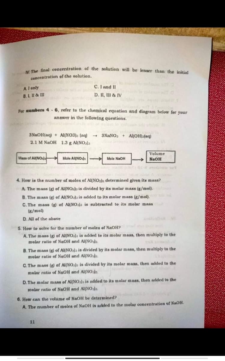 wV. The final concentration of the solution will be lesser than the initial
concentration of the solution,
A.I enly
C. I and II
B.I, II & III
D. II, III & IV
For numbers 4 - 6, refer to the chemical equation and dingram below for your
answer in the following questions.
3NAOH(aq) + Al(NO3)a (aq)
3NANO3
+ Al(OH):(aq)
2.1 M NAOH 1.3 g Al(NO3)3
Volume
Mass of Al(NOs)a
Mole Al{NOs)a
Mole NaOH
NaOH
G1- vot
4. How is the number of moles of Al(NOala determined given its mass?
A. The mass (g) of Al(NOa)a is divided by its molar masn (g/mol).
B. The mass (g) of Al(NO.)s is added to its molar mass (g/mol).
C. The mass (g) of Al(NO3)a is subtracted to its molar mass
(g/mol)
D. All of the above
5. How to solve for the number of molea of NaOH? l
A. The mass (g) of Al(NOa)a is added to its molar mass, then multiply to the
molar ratio of NaOH and Al(NOala.
B. The mass (g) of Al(NOa)a is divided by its molar mass, then multiply to the
molar ratio of NAOH and Al(NOala
C. The mass (g) of Al(NOa)a is divided by its molar masa, then added to the
molar ratio of NaOH and Al(NO.,
D. The molar mass of Al(NO3)a is added to its molar mas, then added to the
molar ratio of NAOH and Al(NOaja,
6. How can the volume of NAOH be deteramined?
A. The number of molen of NaOH is added to the molar concentration of NaOH.
11
