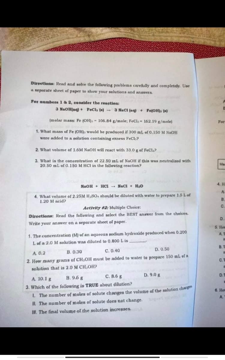 Directions: Read and solve the following problems carefully and completely. Use
a separate sheet of paper to show your selutions and anawers.
For aumbers 1 & 2, consider the reaction:
3 NaOH(aq) + FeCla (s)
- 3 NaCI (aq) + Pe(OH)» (*)
(molar mass: Fe (OH)3 - 106.84 g/mole; FeCis- 162.19 g/mole)
For
1. What mass of Fe (OH would be produced if 300 ml, of 0,150 M NAOH
were added to a nolution containing excess FeCls?
2. What volume of 1.6M NAOH will react with 33.0 g of FeCl?
3, What is the concentration of 22.50 mi of NaOH if this was neutralized with
20.50 mL of 0.150 M HCI in the following reaction?
Ma
4. H
NaOH + HCI -+ Naci + H20
4. What volume of 2.25M H2SO4 should be diluted with water to prepare 1.5 Lof
1.20 M acid?
B.
C.
Activity #2: Multiple Choice:
Directions: Read the following and select the BEST answer from the cheices.
D.
Write your answer on a separate sheet of paper.
5. Hou
A.T
1. The concentration (M) uf an aqueous sodium hydroxide produced when 0.200
Lof a 2.0 M solution was diluted to 0,800L is
B.T
B. 0.30
C. 0.40
D. 0.50
A. 0.2
2. How many grams of CHaOH must be added to water te prepare 150 ml of a
C.T
solution that is 2.0 M CH,OH?
B. 9.6 g
C. 8.6 g
D. 9.0 g
D.
A. 10.1 g
3. Which of the following is TRUE about dilution?
6. Hot
1. The number of moles of solute changes the volume of the solution chang
A.
IL. The number of moles of solute does not change. o
IN. The final volume of the solution increases.
