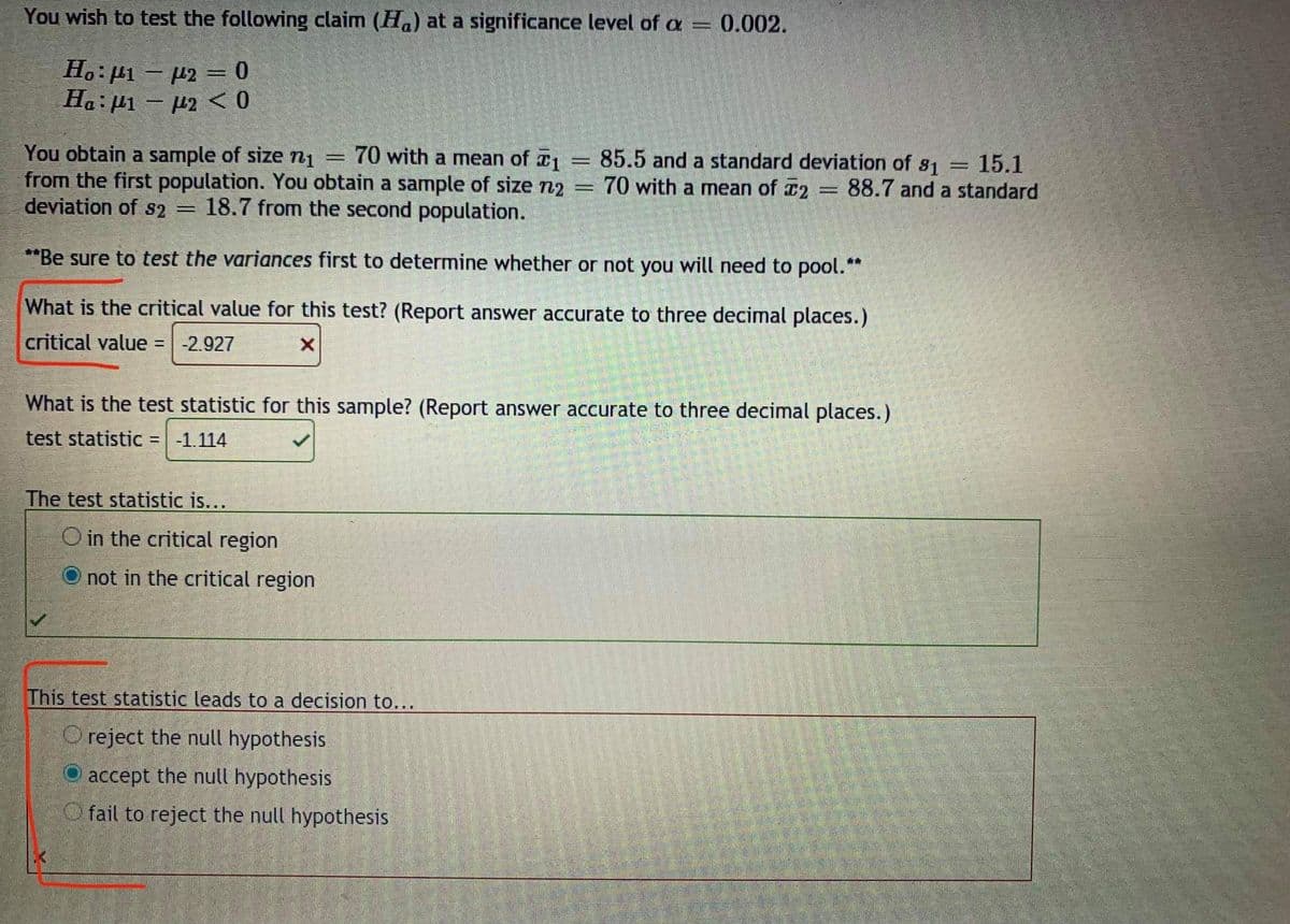 You wish to test the following claim (Ha) at a significance level of a
= 0.002.
Ho: µ1 - µ2 = 0
Ha: µ1 – µ2 < 0
You obtain a sample of size n1
from the first population. You obtain a sample of size n2
deviation of s2 =
70 with a mean of 1
85.5 and a standard deviation of s1
70 with a mean of 2 88.7 and a standard
15.1
18.7 from the second population.
**Be sure to test the variances first to determine whether or not you will need to pool.**
What is the critical value for this test? (Report answer accurate to three decimal places.)
critical value =
-2.927
What is the test statistic for this sample? (Report answer accurate to three decimal places.)
test statistic =-1.114
The test statistic is...
O in the critical region
not in the critical region
This test statistic leads to a decision to...
O reject the null hypothesis
accept the null hypothesis
O fail to reject the null hypothesis
