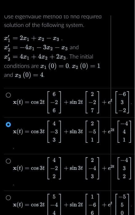 Use eigenvalue metnoa to nna requirea
solution of the following system.
x₁
x2 = −4x₁3x2 – £3 and
-
x3
= 2x1 + x2 = x3
O
=
= 4x₁ + 4x2 + 2x3. The initial
conditions are ₁ (0) = 0, x2 (0) = 1
and 3 (0) = 4.
2
-8-8-0
-2 + sin 2t -2 +e² 3
7
x(t) = cos 2t
6
6
4
2
H H+O
-5 +e²t 4
3
x(t) = cos 3t -3 + sin 3t
x(t) = cos 3t
x(t) = cos 2t
2
-#-#-D
-2 + sin 3t
3
4
2
-6
-4 + sin 2t
6
3
2
tel
+ e
0