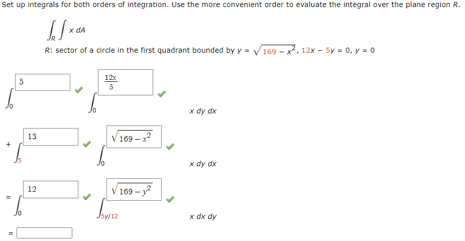 Set up integrals for both orders of integration. Use the more convenient order to evaluate the integral over the plane region R.
[[x
R: sector of a circle in the first quadrant bounded by y =
+
=
5
13
12
x da
0
12x
5
V 169-x²
√169-1²
J5y/12
x dy dx
x dy dx
x dx dy
169x², 12x - 5y = 0, y = 0