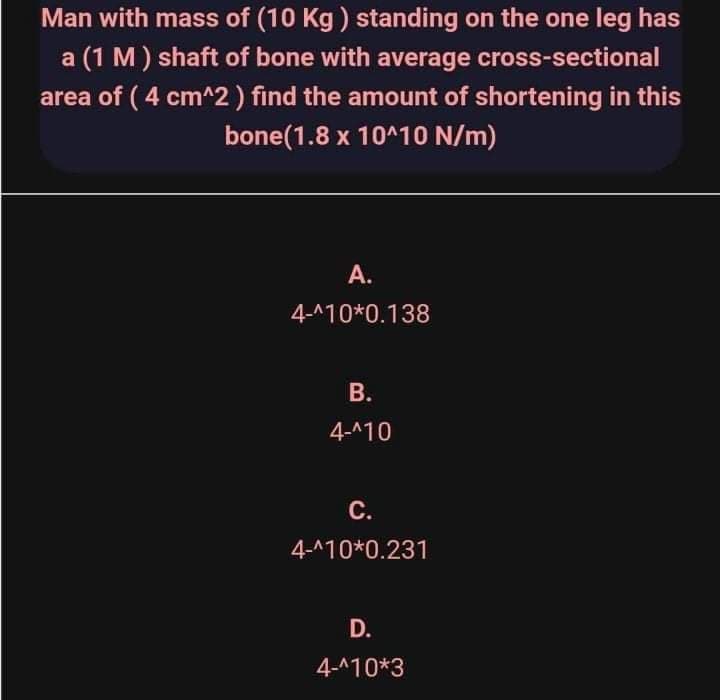 Man with mass of (10 Kg ) standing on the one leg has
a (1 M) shaft of bone with average cross-sectional
area of ( 4 cm^2 ) find the amount of shortening in this
bone(1.8 x 10^10 N/m)
А.
4-^10*0.138
В.
4-^10
С.
4-^10*0.231
D.
4-^10*3
