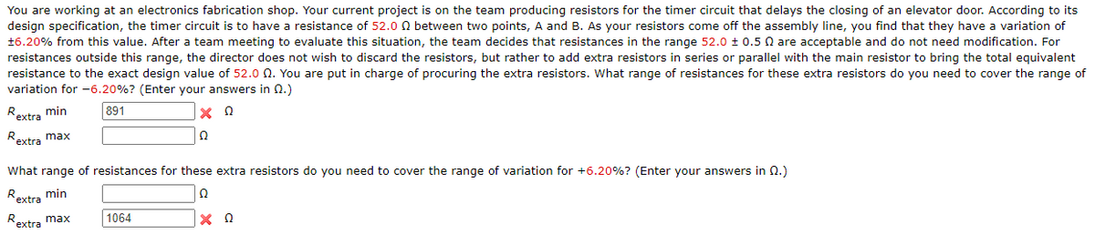 You are working at an electronics fabrication shop. Your current project is on the team producing resistors for the timer circuit that delays the closing of an elevator door. According to its
design specification, the timer circuit is to have a resistance of 52.0 0 between two points, A and B. As your resistors come off the assembly line, you find that they have a variation of
+6.20% from this value. After a team meeting to evaluate this situation, the team decides that resistances in the range 52.0 ± 0.5 Q are acceptable and do not need modification. For
resistances outside this range, the director does not wish to discard the resistors, but rather to add extra resistors in series or parallel with the main resistor to bring the total equivalent
resistance to the exact design value of 52.0 Q. You are put in charge of procuring the extra resistors. What range of resistances for these extra resistors do you need to cover the range of
variation for -6.20%? (Enter your answers in n.)
^extra min
R.
891
Rextra max
Ω
What range of resistances for these extra resistors do you need to cover the range of variation for +6.20%? (Enter your answers in 0.)
Rextra min
Ω
Reytra max
1064
