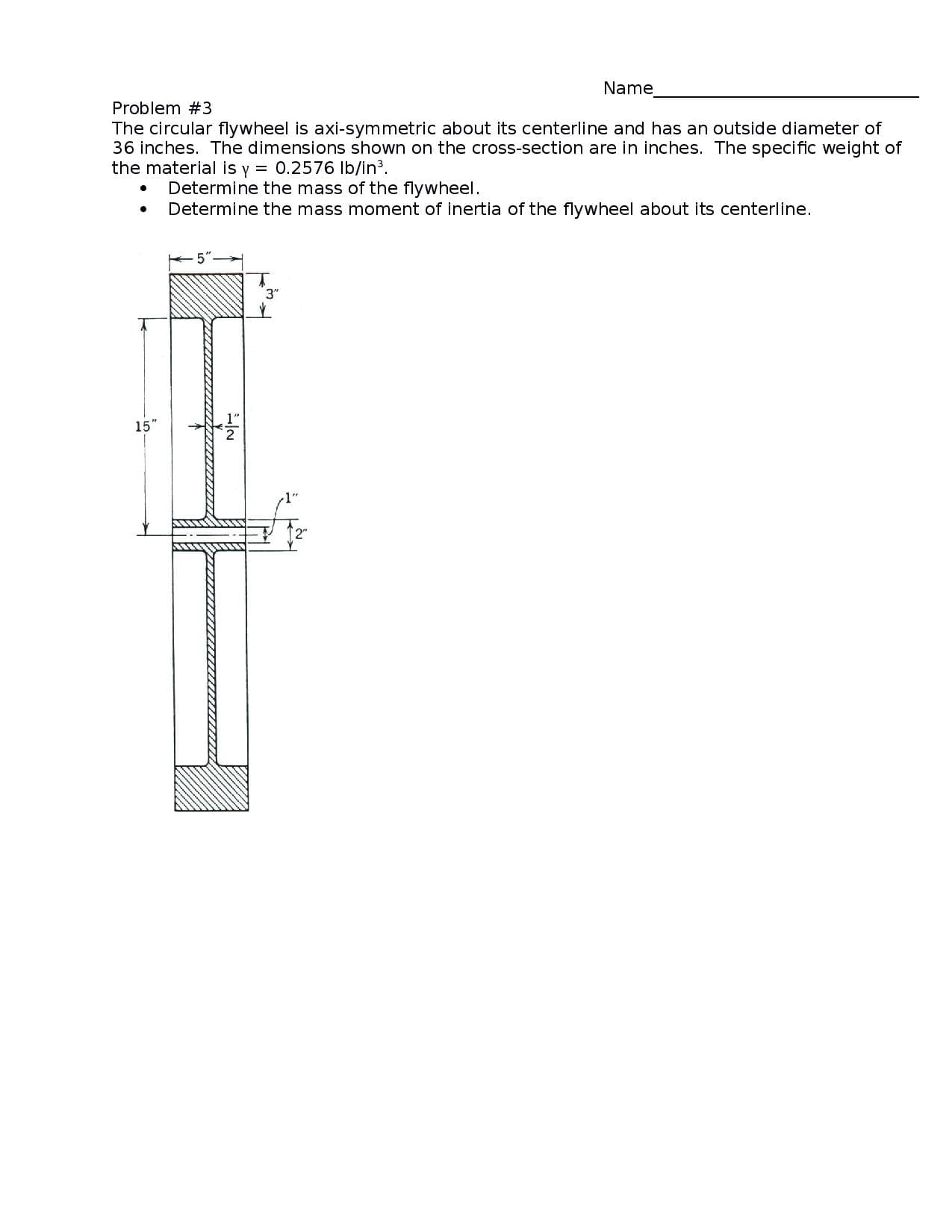 Name
Problem #3
The circular flywheel is axi-symmetric about its centerline and has an outside diameter of
36 inches. The dimensions shown on the cross-section are in inches. The specific weight of
the material is y = 0.2576 Ib/in3.
Determine the mass of the flywheel.
Determine the mass moment of inertia of the flywheel about its centerline.
3"
15"
