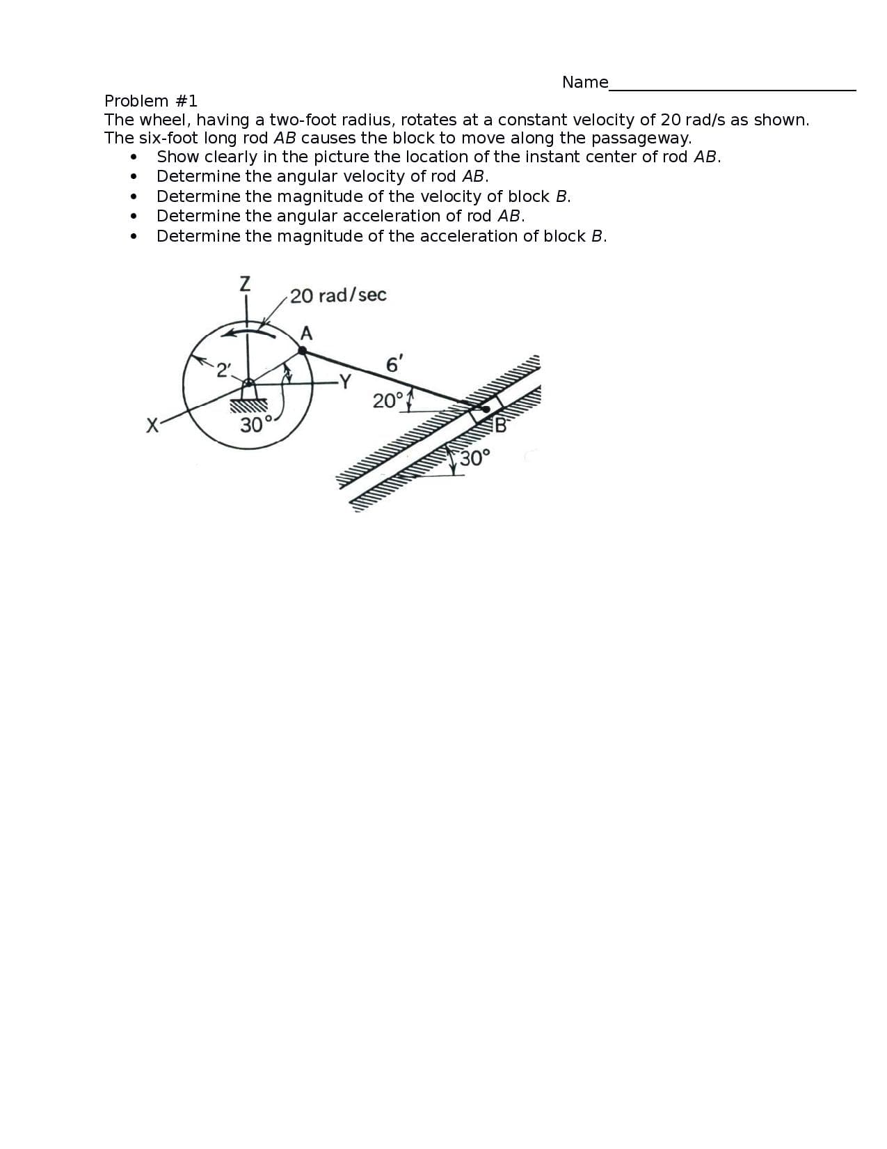 Name
Problem #1
The wheel, having a two-foot radius, rotates at a constant velocity of 20 rad/s as shown.
The six-foot long rod AB causes the block to move along the passageway.
Show clearly in the picture the location of the instant center of rod AB.
Determine the angular velocity of rod AB.
Determine the magnitude of the velocity of block B.
Determine the angular acceleration of rod AB.
Determine the magnitude of the acceleration of block B.
20 rad/sec
6'
-Y
20°
30°-
Зо°
