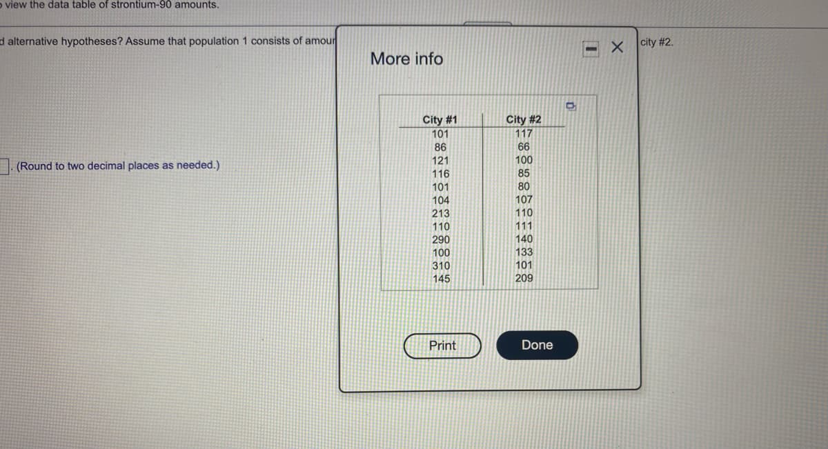 o view the data table of strontium-90 amounts.
d alternative hypotheses? Assume that population 1 consists of amour
city #2.
More info
City #1
101
City #2
117
86
66
121
100
(Round to two decimal places as needed.)
116
85
101
80
107
104
213
110
110
111
140
133
290
100
310
101
145
209
Print
Done
