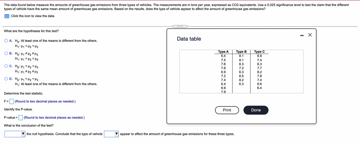 The data found below measure the amounts of greenhouse gas emissions from three types of vehicles. The measurements are in tons per year, expressed as CO2 equivalents. Use a 0.025 significance level to test the claim that the different
types of vehicle have the same mean amount of greenhouse gas emissions. Based on the results, does the type of vehicle appear to affect the amount of greenhouse gas emissions?
Click the icon to view the data.
.....
What are the hypotheses for this test?
- X
Data table
O A. Ho: At least one of the means is different from the others.
H1: H1 = H2 = H3
O B. Ho: H1 # H2 # H3
H1: H1 = H2 = H3
Туре А
Турe В
8.1
Туре C
6.9
6.4
7.5
8.1
7.4
7.6
6.3
6.3
c. Ho: H1 = H2 = H3
H1: H1 # H2 # H3
7.8
7.2
7.7
6.9
6.3
8.2
7.2
6.5
7.8
O D. Ho: H1 = H2 = H3
7.4
8.2
7.4
H: At least one of the means is different from the others.
6.4
6.3
6.6
6.9
6.4
7.9
Determine the test statistic.
F =
(Round to two decimal places as needed.)
Identify the P-value.
Print
Done
P-value =
(Round to two decimal places as needed.)
What is the conclusion of the test?
the null hypothesis. Conclude that the type of vehicle
appear to affect the amount of greenhouse gas emissions for these three types.
5 O O O N
O NN N cO N N có có
