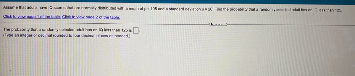 Assume that adults have IQ scores that are normally distributed with a mean of μ = 105 and a standard deviation σ = 20. Find the probability that a randomly selected adult has an IQ less than 125.

Click to view page 1 of the table. Click to view page 2 of the table.

The probability that a randomly selected adult has an IQ less than 125 is [ ].  
(Type an integer or decimal rounded to four decimal places as needed.)