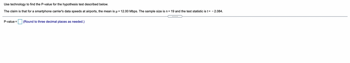 Use technology to find the P-value for the hypothesis test described below.
The claim is that for a smartphone carrier's data speeds at airports, the mean is u = 12.00 Mbps. The sample size isn= 19 and the test statistic is t= - 2.084.
P-value =
(Round to three decimal places as needed.)
