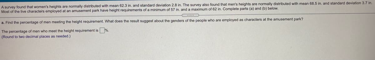 A survey found that women's heights are normally distributed with mean 62.3 in. and standard deviation 2.8 in. The survey also found that men's heights are normally distributed with mean 68.5 in. and standard deviation 3.7 in.
Most of the live characters employed at an amusement park have height requirements of a minimum of 57 in. and a maximum of 62 in. Complete parts (a) and (b) below.
a. Find the percentage of men meeting the height requirement. What does the result suggest about the genders of the people who are employed as characters at the amusement park?
The percentage of men who meet the height requirement is
%.
(Round to two decimal places as needed.)
