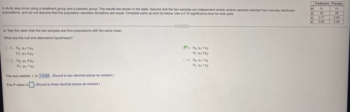 Treatment Placebo
A study was done using a treatment group and a placebo group. The results are shown in the table. Assume that the two samples are independent simple random samples selected from normally distributed
populations, and do not assume that the population standard deviations are equal. Complete parts (a) and (b) below. Use a 0.10 significance level for both parts.
n
25
36
2.37
2.69
0.69
0.96
a. Test the claim that the two samples are from populations with the same mean.
What are the null and alternative hypotheses?
O A. Ho: H1 < H2
B. Ho: H1 = H2
H: H1 # H2
O C. Ho: H1 +H2
O D. Ho: H1 = H2
H: H1 <H2
The test statistic, t, is - 1.51. (Round to two decimal places as needed.)
The P-value is
(Round to three decimal places as needed.)
