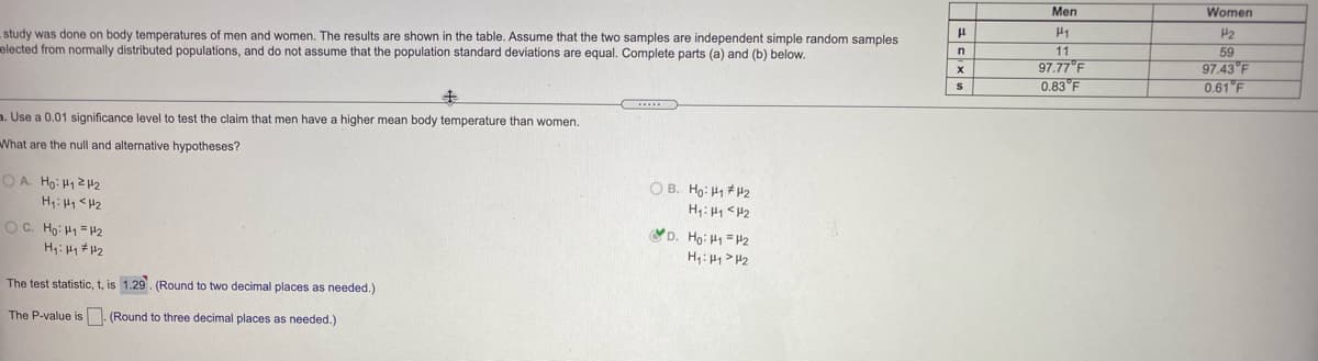 Men
Women
study was done on body temperatures of men and women. The results are shown in the table. Assume that the two samples are independent simple random samples
elected from normally distributed populations, and do not assume that the population standard deviations are equal. Complete parts (a) and (b) below.
H1
11
97.77°F
0.83 F
P2
59
97.43 F
0.61 F
キ
a. Use a 0.01 significance level to test the claim that men have a higher mean body temperature than women.
What are the null and alternative hypotheses?
O A. Ho: H1242
H: H1 <H2
OC. Ho: H1 =H2
O B. Ho: H1 42
H: H4 <H2
D. Ho: H1 = 12
H: H> H2
The test statistic, t, is 1.29. (Round to two decimal places as needed.)
The P-value is. (Round to three decimal places as needed.)
