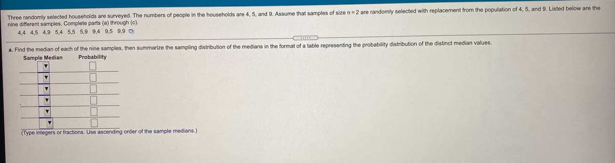 Three randomly selected households are surveyed. The numbers of people in the households are 4, 5, and 9. Assume that samples of sizen=2 are randomly selected with replacement from the population of 4, 5, and 9. Listed below are the
nine different samples. Complete parts (a) through (c).
4,4 4,5 4,9 5,4 5,5 5,9 9,4 9,5 9,9 D
a. Find the median of each of the nine samples, then summarize the sampling distribution of the medians in the format of a table representing the probability distribution of the distinct median values.
Sample Median
Probability
(Type integers or fractions. Use ascending order of the sample medians.)
