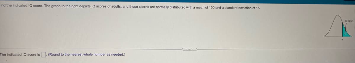 Find the indicated IQ score, The graph to the right depicts IQ scores of adults, and those scores are normally distributed with a mean of 100 and a standard deviation of 15.
0.1753
The indicated IQ score is
(Round to the nearest whole number as needed.)

