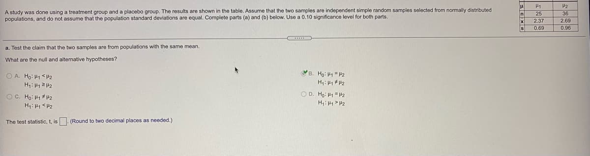 H1
H2
A study was done using a treatment group and a placebo group. The results are shown in the table. Assume that the two samples are independent simple random samples selected from normally distributed
populations, and do not assume that the population standard deviations are equal. Complete parts (a) and (b) below. Use a 0.10 significance level for both parts.
25
36
2.37
2.69
s
0.69
0.96
a. Test the claim that the two samples are from populations with the same mean.
What are the null and alternative hypotheses?
O A. Ho: H1 <#2
H: H1 2 42
VB. Họ: H1 = P2
H: 1 42
O C. Ho: H1 #H2
O D. Ho: H1 = H2
H: 41 <H2
The test statistic, t, is. (Round to two decimal places as needed.)
