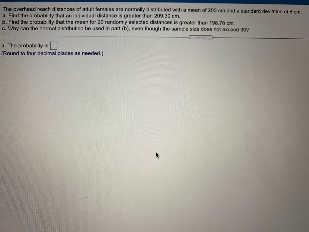 The overhead reach distances of adult females are normally distributed with a mean of 200 cm and a standard deviation of 8 cm.
a. Find the probability that an individual distance is greater than 209.30 cm.
b. Find the probability that the mean for 20 randomly selected distances is greater than 198.70 cm.
c. Why can the normal distribution be used in part (b), even though the sample size does not exceed 30?
a. The probability is-
(Round to four decimal places as needed.)
