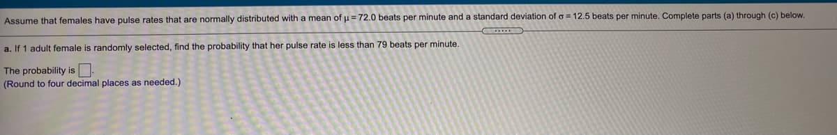 Assume that females have pulse rates that are normally distributed with a mean of u = 72.0 beats per minute and a standard deviation of o = 12.5 beats per minute. Complete parts (a) through (c) below.
a. If 1 adult female is randomly selected, find the probability that her pulse rate is less than 79 beats per minute.
The probability is.
(Round to four decimal places as needed.)
