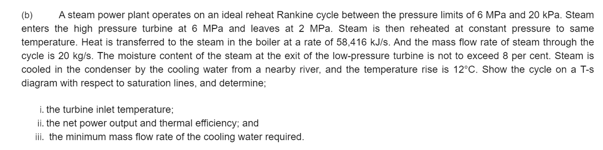 (b)
A steam power plant operates on an ideal reheat Rankine cycle between the pressure limits of 6 MPa and 20 kPa. Steam
enters the high pressure turbine at 6 MPa and leaves at 2 MPa. Steam is then reheated at constant pressure to same
temperature. Heat is transferred to the steam in the boiler at a rate of 58,416 kJ/s. And the mass flow rate of steam through the
cycle is 20 kg/s. The moisture content of the steam at the exit of the low-pressure turbine is not to exceed 8 per cent. Steam is
cooled in the condenser by the cooling water from a nearby river, and the temperature rise is 12°C. Show the cycle on a T-s
diagram with respect to saturation lines, and determine;
i. the turbine inlet temperature;
ii. the net power output and thermal efficiency; and
iii. the minimum mass flow rate of the cooling water required.
