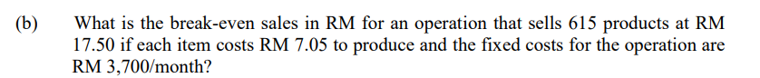 (b)
What is the break-even sales in RM for an operation that sells 615 products at RM
17.50 if each item costs RM 7.05 to produce and the fixed costs for the operation are
RM 3,700/month?
