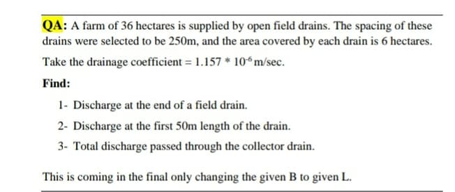 QA: A farm of 36 hectares is supplied by open field drains. The spacing of these
drains were selected to be 250m, and the area covered by each drain is 6 hectares.
Take the drainage coefficient = 1.157 * 106 m/sec.
Find:
1- Discharge at the end of a field drain.
2- Discharge at the first 50m length of the drain.
3- Total discharge passed through the collector drain.
This is coming in the final only changing the given B to given L.