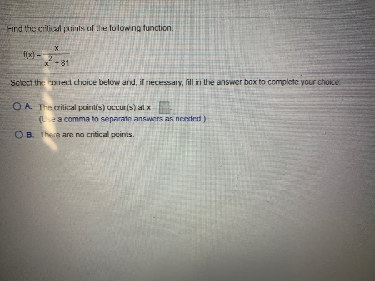 Find the critical points of the following function.
X
f(x) =
X+81
Select the correct choice below and, if necessary, fill in the answer box to complete your choice.
O A. The critical point(s) occur(s) at x=
(Use a comma to separate answers as needed.)
O B. There are no critical points.
