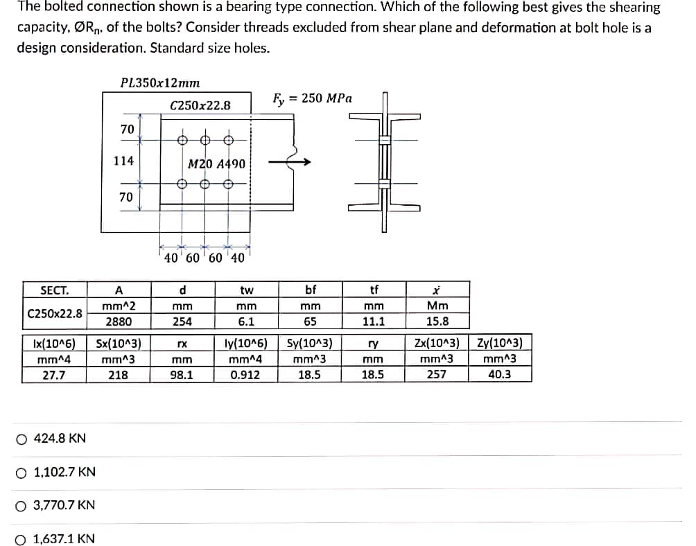 The bolted connection shown is a bearing type connection. Which of the following best gives the shearing
capacity, ØRn. of the bolts? Consider threads excluded from shear plane and deformation at bolt hole is a
design consideration. Standard size holes.
PL350x12mm
= 250 MPa
C250x22.8
70
114
M20 A490
70
40' 60' 60 '40
SECT.
A
d
tw
bf
tf
Mm
15.8
mm^2
mm
mm
mm
mm
C250x22.8
2880
254
6.1
65
11.1
Ix(10^6)
Sx(10^3)
ly(10^6)
Sy(10^3)
Zx(10^3)
Zy(10^3)
rx
ry
mm^4
mm^3
mm
mm^4
mm^3
mm
mm^3
mm^3
27.7
218
98.1
0.912
18.5
18.5
257
40.3
O 424.8 KN
O 1,102.7 KN
O 3,770.7 KN
O 1,637.1 KN
