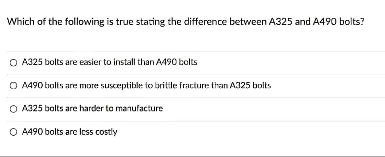 Which of the following is true stating the difference between A325 and A490 bolts?
O A325 bolts are easier to install than A490 bolts
A490 bolts are more susceptible to brittle fracture than A325 bolts
O A325 bolts are harder to manufacture
O A490 bolts are less costly
