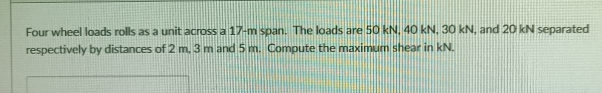 Four wheel loads rolls as a unit across a 17-m span. The loads are 50 kN. 40 kN, 30 kN. and 20 kN separated
respectively by distances of 2 m. 3 m and 5 m. Compute the maximum shear in kN.
