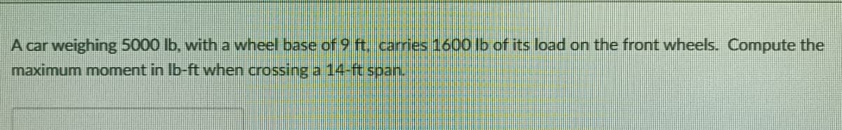 A car weighing 5000 lb, with a wheel base of 9 ft. carries 1600 lb of its load on the front wheels. Compute the
maximum moment in Ib-ft when crossing a 14-ft span.
