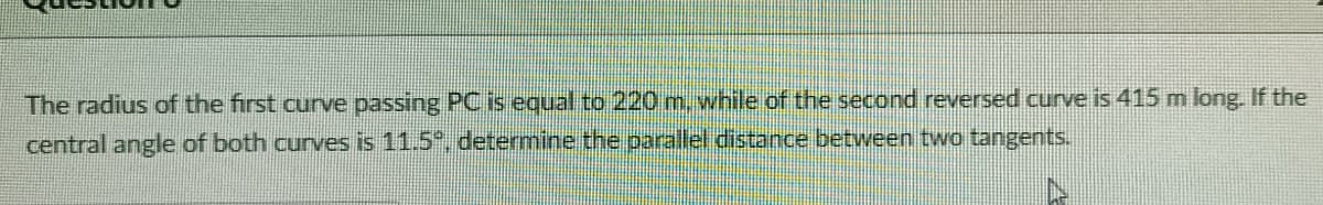 The radius of the first curve passing PC is equal to 220 m, while of the second reversed curve is 415 m long. If the
central angle of both curves is 11.5°º, determine the parallel distance between two tangents.