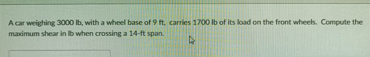A car weighing 3000 lb, with a wheel base of 9 ft carries 1700 Ib of its load on the front wheels. Compute the
maximum shear in Ib when crossing a 14-ft span.
