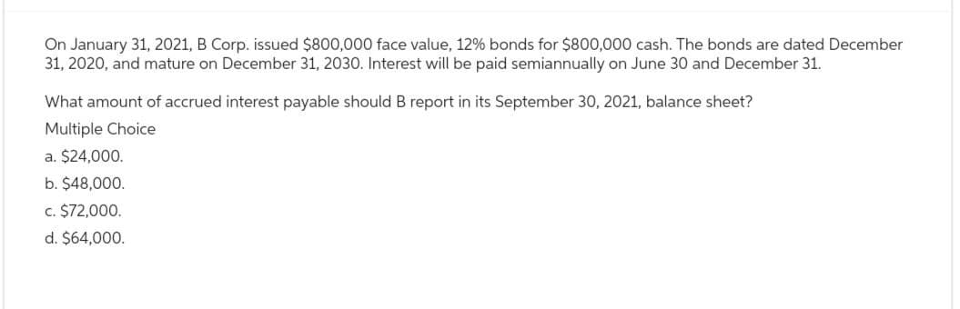 On January 31, 2021, B Corp. issued $800,000 face value, 12% bonds for $800,000 cash. The bonds are dated December
31, 2020, and mature on December 31, 2030. Interest will be paid semiannually on June 30 and December 31.
What amount of accrued interest payable should B report in its September 30, 2021, balance sheet?
Multiple Choice
a. $24,000.
b. $48,000.
c. $72,000.
d. $64,000.