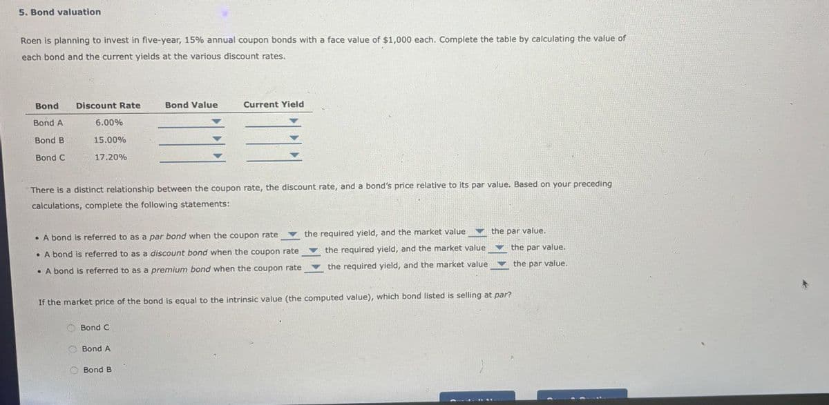 5. Bond valuation
Roen is planning to invest in five-year, 15% annual coupon bonds with a face value of $1,000 each. Complete the table by calculating the value of
each bond and the current yields at the various discount rates.
Bond
Bond A
Bond B
Discount Rate
Bond Value
Current Yield
6.00%
15.00%
Bond C
17.20%
There is a distinct relationship between the coupon rate, the discount rate, and a bond's price relative to its par value. Based on your preceding
calculations, complete the following statements:
A bond is referred to as a par bond when the coupon rate
A bond is referred to as a discount bond when the coupon rate
the required yield, and the market value
the required yield, and the market value the par value.
the par value.
A bond is referred to as a premium bond when the coupon rate
the required yield, and the market value
the par value.
If the market price of the bond is equal to the intrinsic value (the computed value), which bond listed is selling at par?
Bond C
Bond A
Bond B