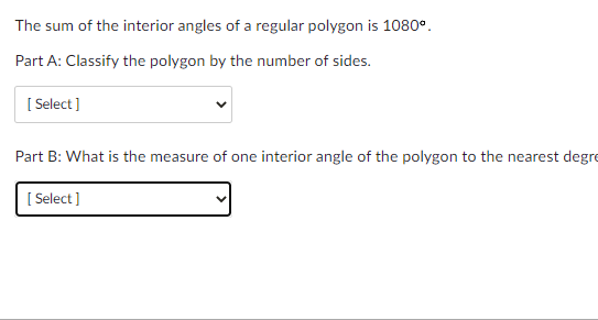 The sum of the interior angles of a regular polygon is 1080°.
Part A: Classify the polygon by the number of sides.
[ Select]
Part B: What is the measure of one interior angle of the polygon to the nearest degre
[ Select ]
