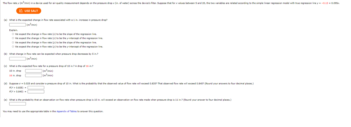 The flow rate y (m/min) in a device used for air-quality measurement depends on the pressure drop x (in. of water) across the device's filter. Suppose that for x values between 5 and 20, the two variables are related according to the simple linear regression model with true regression line y = -0.13 + 0.095x.
n USE SALT
(a) What is the expected change in flow rate associated with a 1 in. increase in pressure drop?
(m3/min)
Explain.
O we expect the change in flow rate (x) to be the slope of the regression line.
O we expect the change in flow rate (x) to be the y-intercept of the regression line.
O We expect the change in flow rate (y) to be the slope of the regression line.
O We expect the change in flow rate (y) to be the y-intercept of the regression line.
(b) What change in flow rate can be expected when pressure drop decreases by 5 in.?
(m³/min)
(c) What is the expected flow rate for a pressure drop of 10 in.? A drop of 16 in.?
10 in. drop
(m³/min)
16 in. drop
| (m³/min)
(d) Suppose o = 0.025 and consider
pressure drop of 10 in. What is the probability that the observed value of flow rate will exceed 0.835? That observed flow rate will exceed 0.840? (Round your answers to four decimal places.)
P(Y > 0.835) =
P(Y > 0.840) =
(e) What is the probability that an observation on flow rate when pressure drop is 10 in. will exceed an observation on flow rate made when pressure drop is 11 in.? (Round your answer to four decimal places.)
You may need to use the appropriate table in the Appendix of Tables to answer this question.
