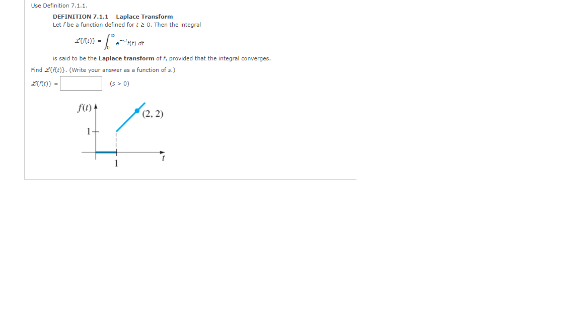 Use Definition 7.1.1.
DEFINITION 7.1.1 Laplace Transform
Let f be a function defined for t2 0. Then the integral
L{f{t)} =
e-s*f(t) dt
is said to be the Laplace transform of f, provided that the integral converges.
Find L{f(t)}. (Write your answer as a function of s.)
Lft)} =
(s > 0)
f(1) 4
(2, 2)
1-
1
