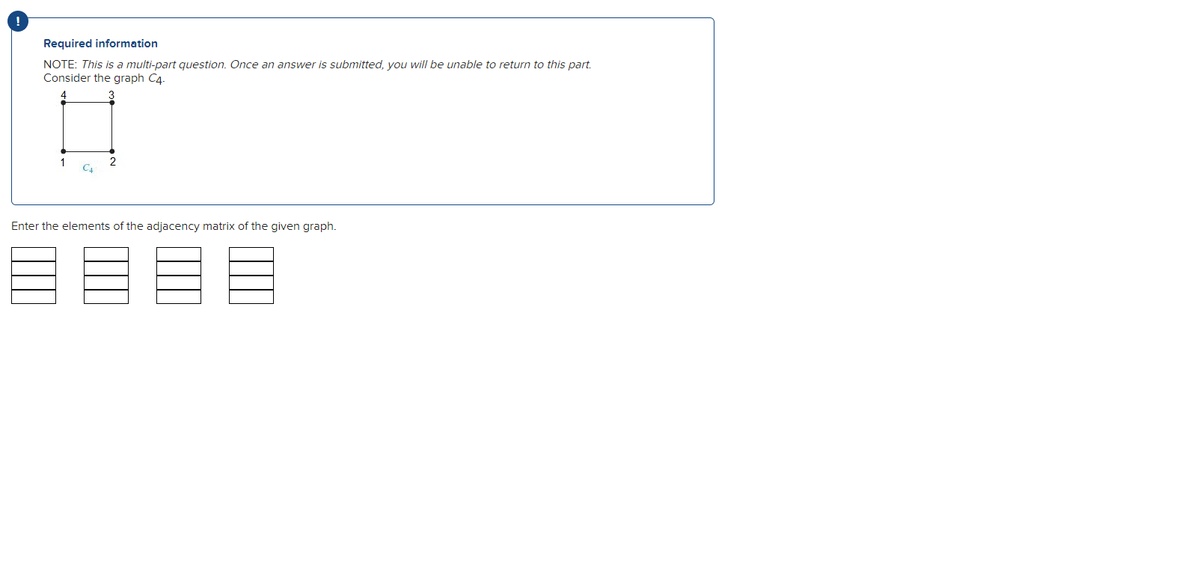 Required information
NOTE: This is a multi-part question. Once an answer is submitted, you will be unable to return to this part.
Consider the graph C4.
4.
1
CA
2
Enter the elements of the adjacency matrix of the given graph.
