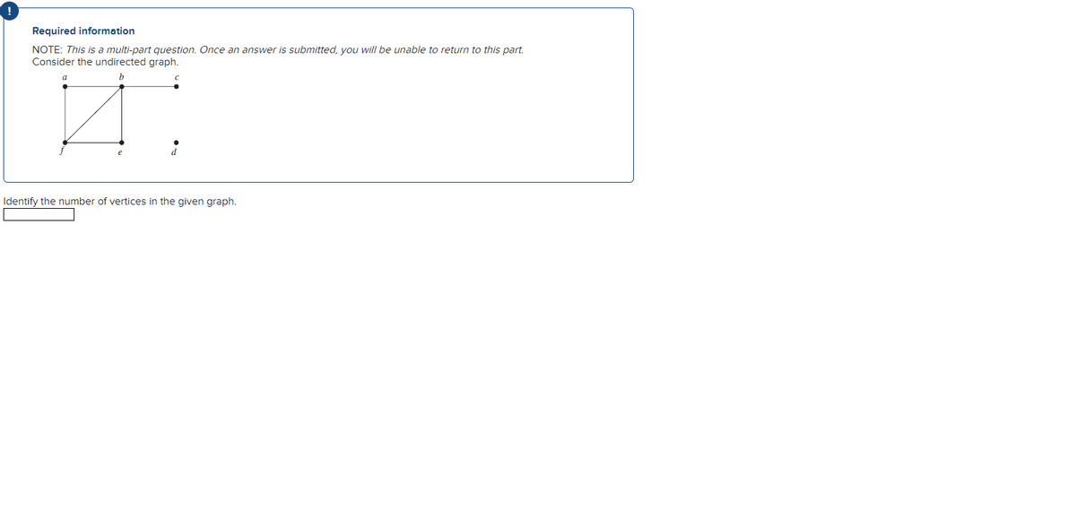 Required information
NOTE: This is a multi-part question. Once an answer is submitted, you will be unable to return to this part.
Consider the undirected graph.
Identify the number of vertices in the given graph.
