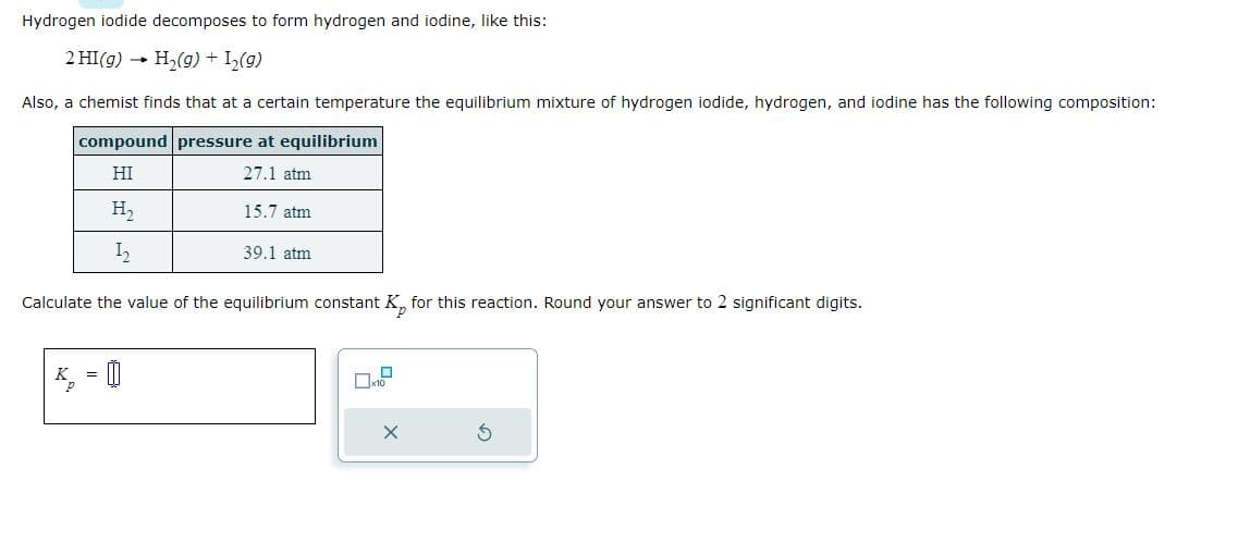 Hydrogen iodide decomposes to form hydrogen and iodine, like this:
2 HI(g) → H₂(g) + 1₂ (9)
Also, a chemist finds that at a certain temperature the equilibrium mixture of hydrogen iodide, hydrogen, and iodine has the following composition:
compound pressure at equilibrium
HI
27.1 atm
H₂
12
Calculate the value of the equilibrium constant K for this reaction. Round your answer to 2 significant digits.
K₁₂ = []
15.7 atm
39.1 atm
S