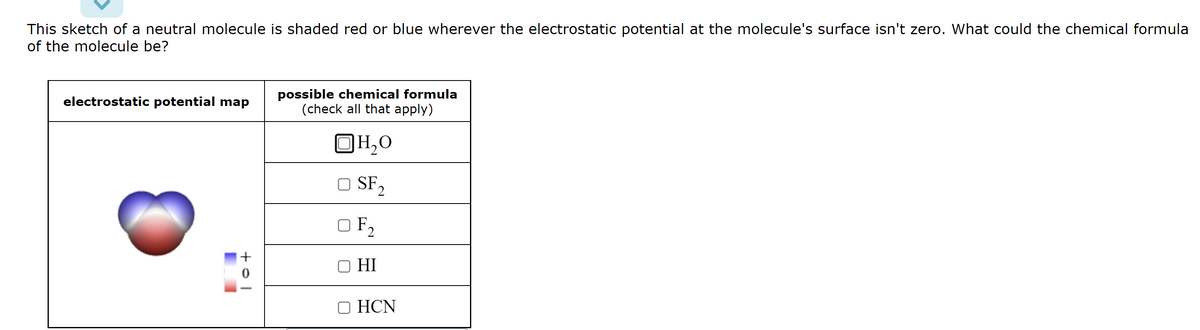 This sketch of a neutral molecule is shaded red or blue wherever the electrostatic potential at the molecule's surface isn't zero. What could the chemical formula
of the molecule be?
electrostatic potential map
tol
+
possible chemical formula
(check all that apply)
OH₂O
SF 2
OF₂
HI
OHCN