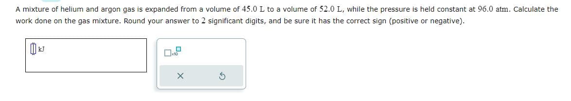 A mixture of helium and argon gas is expanded from a volume of 45.0 L to a volume of 52.0 L, while the pressure is held constant at 96.0 atm. Calculate the
work done on the gas mixture. Round your answer to 2 significant digits, and be sure it has the correct sign (positive or negative).
x10
X