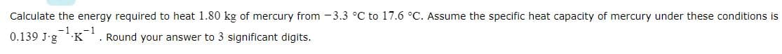 Calculate the energy required to heat 1.80 kg of mercury from -3.3 °C to 17.6 °C. Assume the specific heat capacity of mercury under these conditions is
-1₂
0.139 J-g
. Round your answer to 3 significant digits.