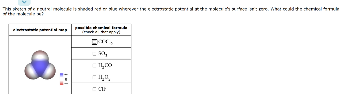 This sketch of a neutral molecule is shaded red or blue wherever the electrostatic potential at the molecule's surface isn't zero. What could the chemical formula
of the molecule be?
electrostatic potential map
tol
possible chemical formula
(check all that apply)
COCI,
□ SO3
D H,CO
□ H₂O₂
CIF