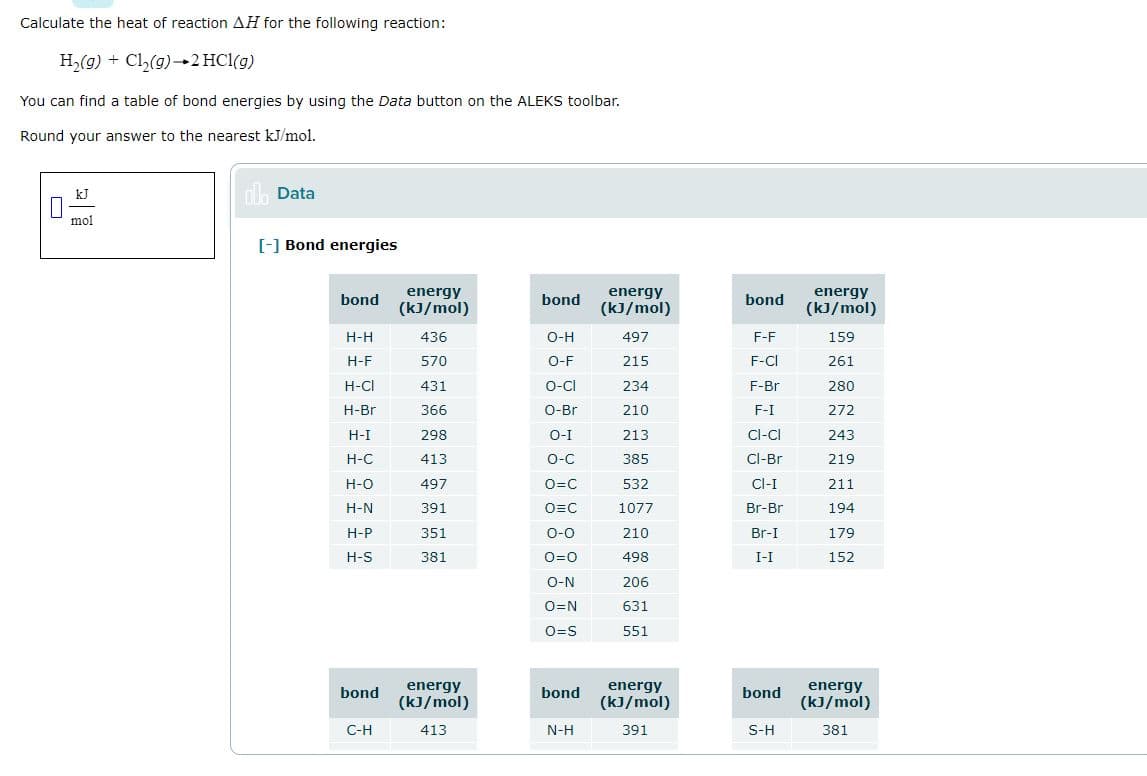 Calculate the heat of reaction AH for the following reaction:
H₂(g) + Cl₂(g) 2 HCl(g)
You can find a table of bond energies by using the Data button on the ALEKS toolbar.
Round your answer to the nearest kJ/mol.
kJ
mol
al Data
[-] Bond energies
bond
H-H
H-F
H-CI
H-Br
H-I
H-C
H-O
H-N
H-P
H-S
bond
C-H
energy
(kJ/mol)
436
570
431
366
298
413
497
391
351
381
energy
(kJ/mol)
413
bond
O-H
O-F
O-CI
O-Br
O-I
O-C
O=C
O=C
0-0
0=0
O-N
O=N
O=S
bond
N-H
energy
(kJ/mol)
497
215
234
210
213
385
532
1077
210
498
206
631
551
energy
(kJ/mol)
391
bond
F-F
F-CI
F-Br
F-I
CI-CI
Cl-Br
CI-I
Br-Br
Br-I
I-I
bond
S-H
energy
(kJ/mol)
159
261
280
272
243
219
211
194
179
152
energy
(kJ/mol)
381