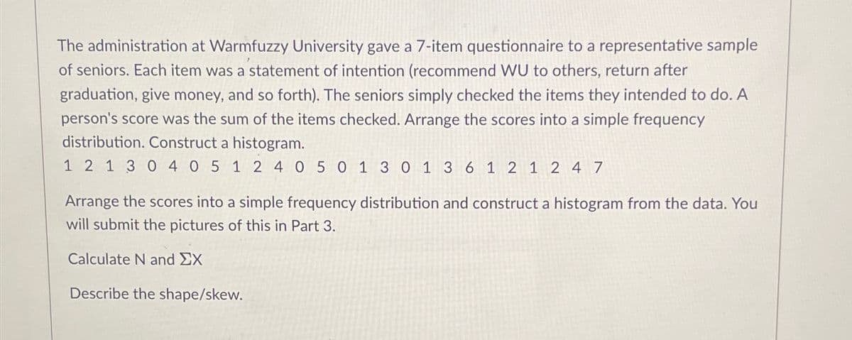 The administration at Warmfuzzy University gave a 7-item questionnaire to a representative sample
of seniors. Each item was a statement of intention (recommend WU to others, return after
graduation, give money, and so forth). The seniors simply checked the items they intended to do. A
person's score was the sum of the items checked. Arrange the scores into a simple frequency
distribution. Construct a histogram.
1 2 1 3 0 4 0 5 1 2 4 0 5 0 1 3 0 1 3 6 1 2 1 2 4 7
Arrange the scores into a simple frequency distribution and construct a histogram from the data. You
will submit the pictures of this in Part 3.
Calculate N and ΣΧ
Describe the shape/skew.