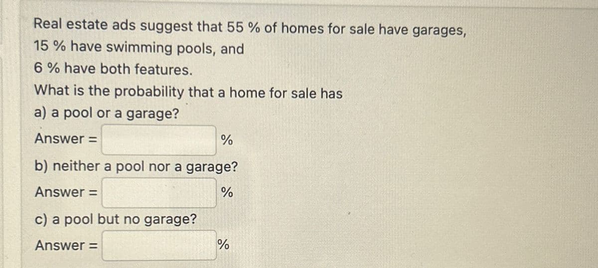 Real estate ads suggest that 55 % of homes for sale have garages,
15% have swimming pools, and
6% have both features.
What is the probability that a home for sale has
a) a pool or a garage?
Answer=
%
b) neither a pool nor a garage?
%
Answer =
c) a pool but no garage?
Answer=
di
%